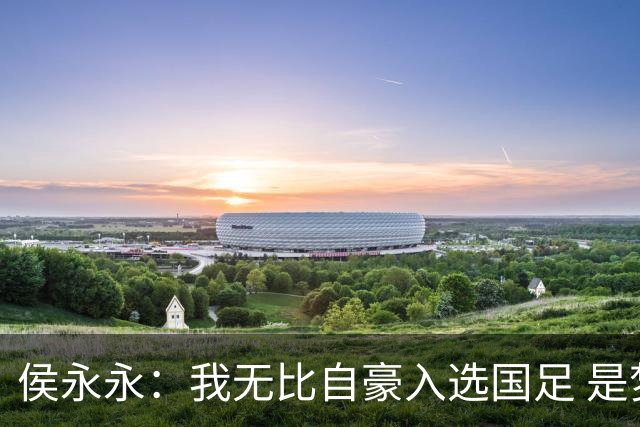 侯永永：我无比自豪入选国足 是梦寐以求的事情